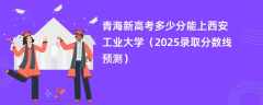 青海新高考多少分能上西安工业大学（2025录取分数线预测）