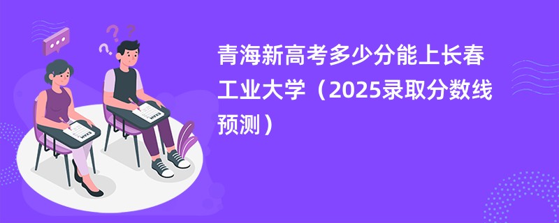 青海新高考多少分能上长春工业大学（2025录取分数线预测）