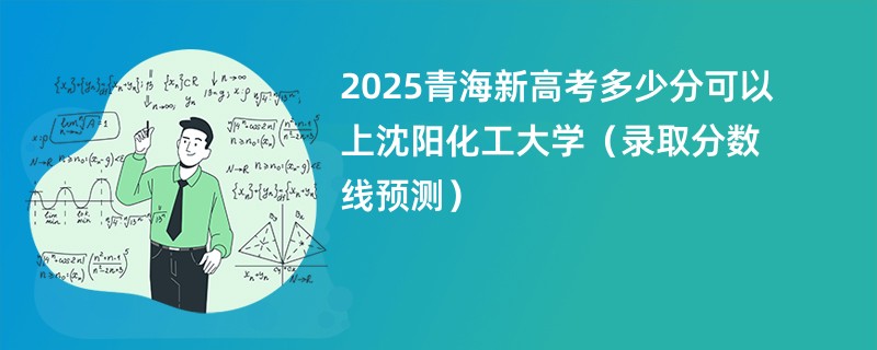 2025青海新高考多少分可以上沈阳化工大学(录取分数线预测)