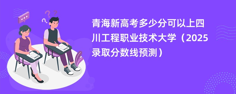 青海新高考多少分可以上四川工程职业技术大学（2025录取分数线预测）