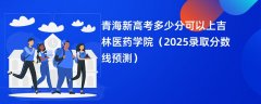 青海新高考多少分可以上吉林医药学院(2025录取分数线预测)