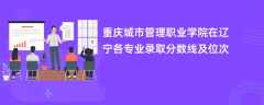 重庆城市管理职业学院2024在辽宁各专业录取分数线及位次