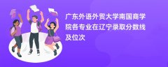广东外语外贸大学南国商学院各专业在辽宁录取分数线及位次2024