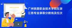 广州铁路职业技术学院2024在浙江各专业录取分数线及位次