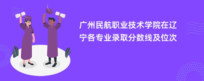 广州民航职业技术学院在辽宁各专业录取分数线及位次