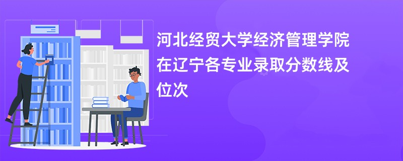 河北经贸大学经济管理学院在辽宁各专业录取分数线及位次