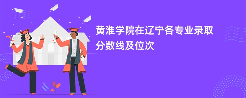 黄淮学院在辽宁各专业录取分数线及位次