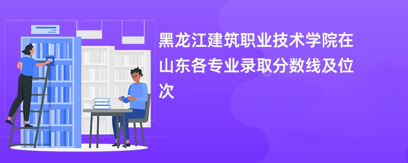 黑龙江建筑职业技术学院在山东各专业录取分数线及位次