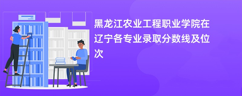 黑龙江农业工程职业学院在辽宁各专业录取分数线及位次