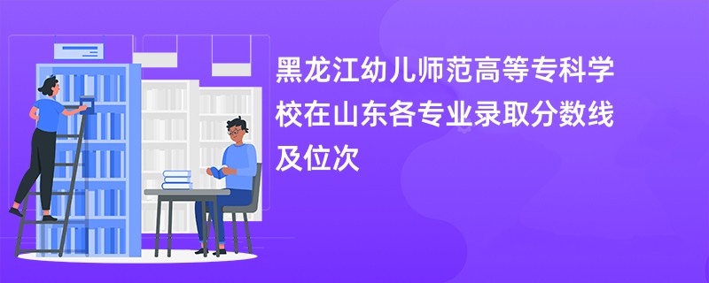 黑龙江幼儿师范高等专科学校在山东各专业录取分数线及位次