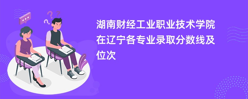 湖南财经工业职业技术学院在辽宁各专业录取分数线及位次