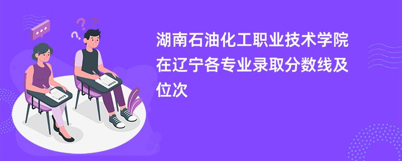 湖南石油化工职业技术学院在辽宁各专业录取分数线及位次