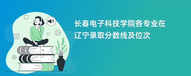长春电子科技学院各专业在辽宁录取分数线及位次