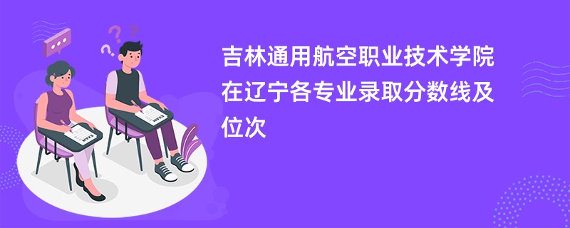 吉林通用航空职业技术学院在辽宁各专业录取分数线及位次