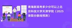 青海新高考多少分可以上北京科技大学天津学院（2025录取分数线预测）