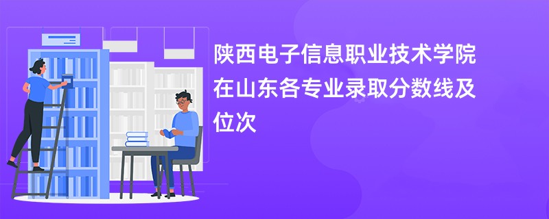 陕西电子信息职业技术学院在山东各专业录取分数线及位次