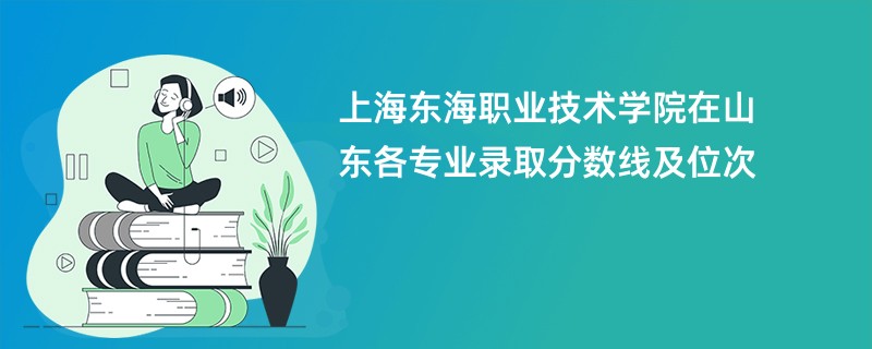 上海东海职业技术学院在山东各专业录取分数线及位次