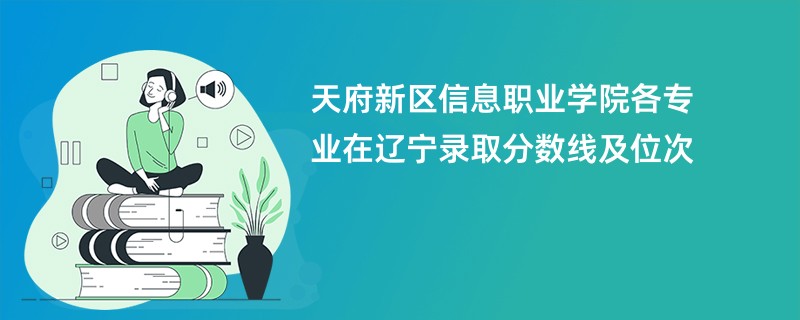 天府新区信息职业学院各专业在辽宁录取分数线及位次