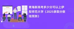 青海新高考多少分可以上伊犁师范大学(2025录取分数线预测)
