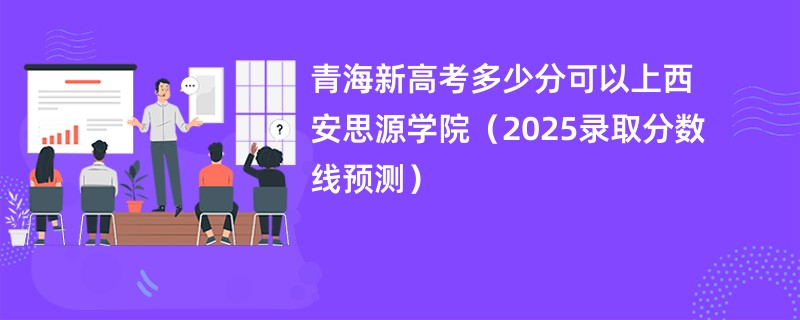 青海新高考多少分可以上西安思源学院(2025录取分数线预测)