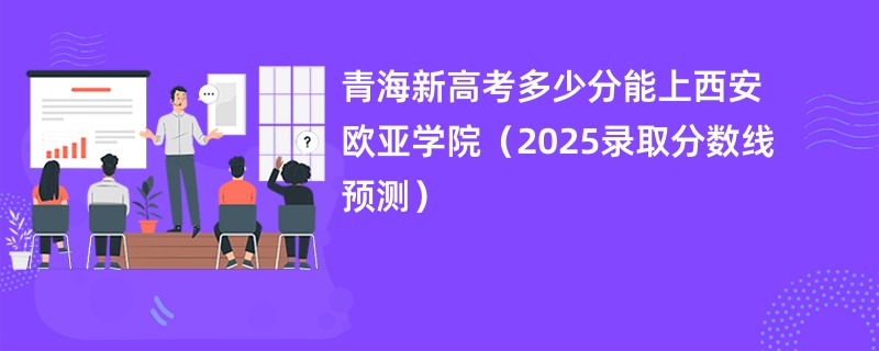 青海新高考多少分能上西安欧亚学院（2025录取分数线预测）