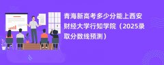 青海新高考多少分能上西安财经大学行知学院(2025录取分数线预测)