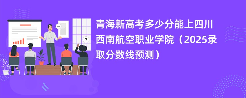 青海新高考多少分能上四川西南航空职业学院(2025录取分数线预测)