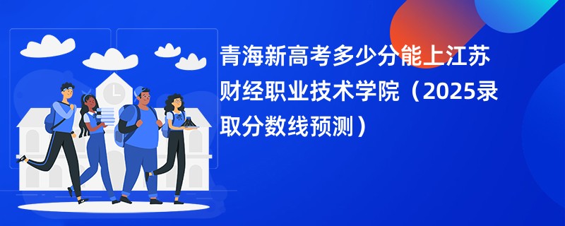 青海新高考多少分能上江苏财经职业技术学院（2025录取分数线预测）