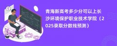 青海新高考多少分可以上长沙环境保护职业技术学院(2025录取分数线预测)