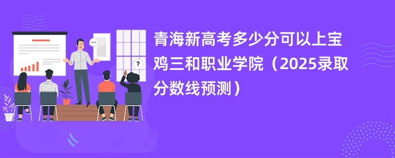 青海新高考多少分可以上宝鸡三和职业学院（2025录取分数线预测）