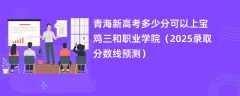 青海新高考多少分可以上宝鸡三和职业学院（2025录取分数线预测）