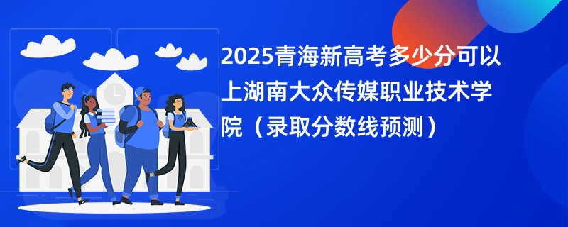 2025青海新高考多少分可以上湖南大众传媒职业技术学院(录取分数线预测)