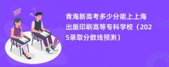 青海新高考多少分能上上海出版印刷高等专科学校(2025录取分数线预测)