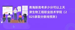 青海新高考多少分可以上天津生物工程职业技术学院(2025录取分数线预测)