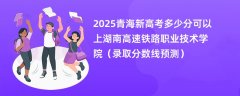 2025青海新高考多少分可以上湖南高速铁路职业技术学院(录取分数线预测)