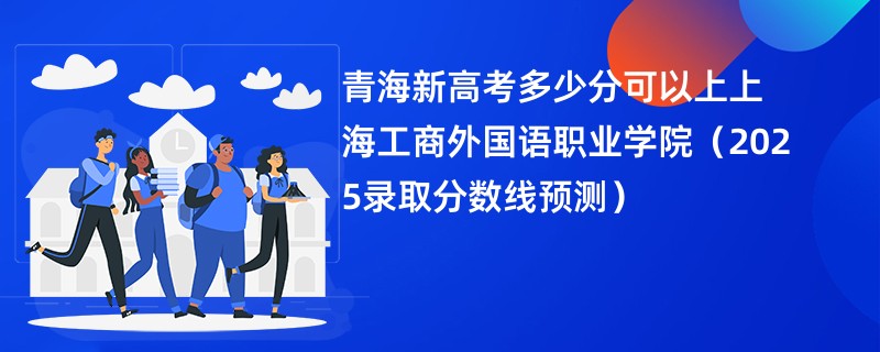 青海新高考多少分可以上上海工商外国语职业学院(2025录取分数线预测)
