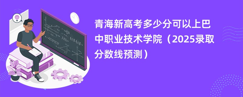 青海新高考多少分可以上巴中职业技术学院(2025录取分数线预测)