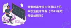 青海新高考多少分可以上巴中职业技术学院（2025录取分数线预测）