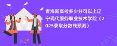青海新高考多少分可以上辽宁现代服务职业技术学院(2025录取分数线预测)