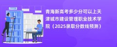 青海新高考多少分可以上天津城市建设管理职业技术学院(2025录取分数线预测)
