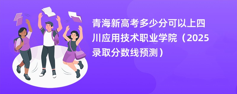 青海新高考多少分可以上四川应用技术职业学院(2025录取分数线预测)