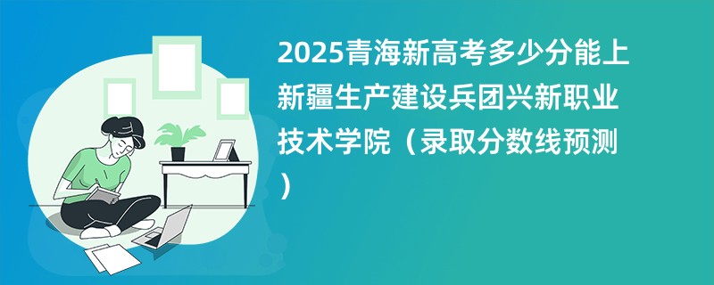 2025青海新高考多少分能上新疆生产建设兵团兴新职业技术学院(录取分数线预测)