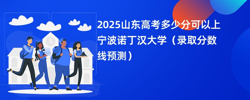 2025山东高考多少分可以上宁波诺丁汉大学（录取分数线预测）