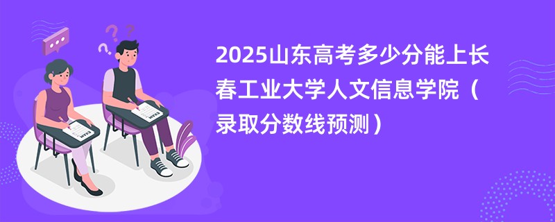 2025山东高考多少分能上长春工业大学人文信息学院（录取分数线预测）