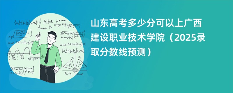 山东高考多少分可以上广西建设职业技术学院(2025录取分数线预测)