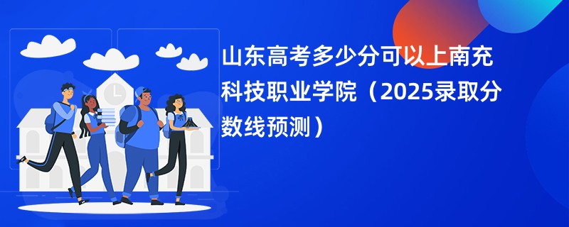 山东高考多少分可以上南充科技职业学院（2025录取分数线预测）