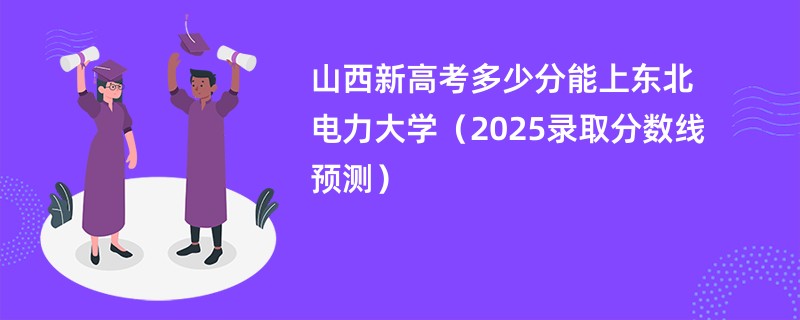 山西新高考多少分能上东北电力大学(2025录取分数线预测)