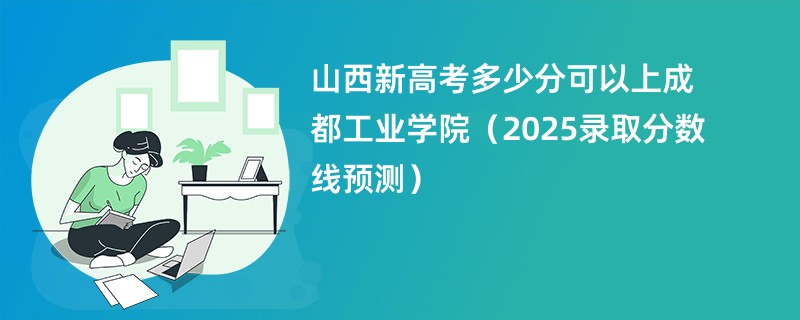 山西新高考多少分可以上成都工业学院（2025录取分数线预测）