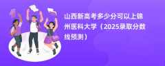 山西新高考多少分可以上锦州医科大学（2025录取分数线预测）