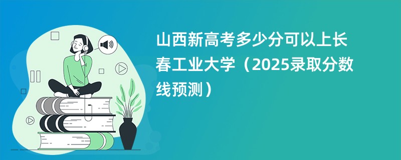 山西新高考多少分可以上长春工业大学（2025录取分数线预测）